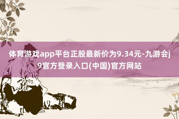 体育游戏app平台正股最新价为9.34元-九游会j9官方登录入口(中国)官方网站