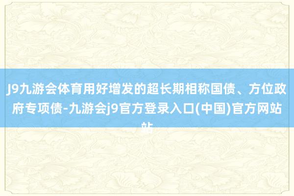 J9九游会体育用好增发的超长期相称国债、方位政府专项债-九游会j9官方登录入口(中国)官方网站