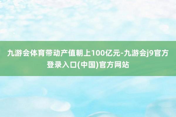 九游会体育带动产值朝上100亿元-九游会j9官方登录入口(中国)官方网站