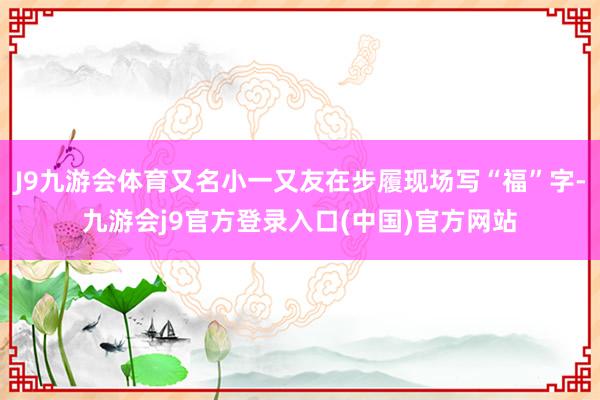 J9九游会体育又名小一又友在步履现场写“福”字-九游会j9官方登录入口(中国)官方网站