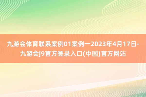 九游会体育联系案例01案例一2023年4月17日-九游会j9官方登录入口(中国)官方网站