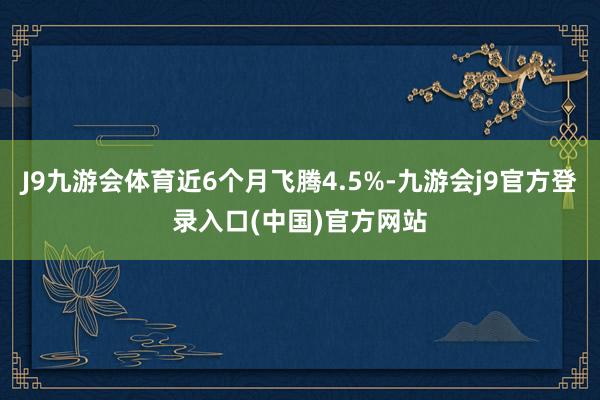 J9九游会体育近6个月飞腾4.5%-九游会j9官方登录入口(中国)官方网站