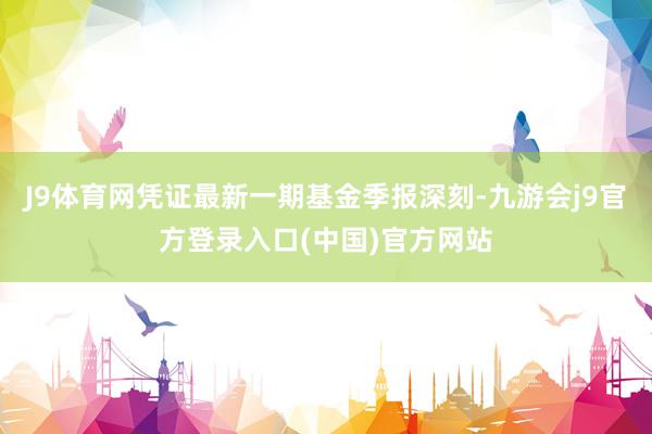 J9体育网凭证最新一期基金季报深刻-九游会j9官方登录入口(中国)官方网站