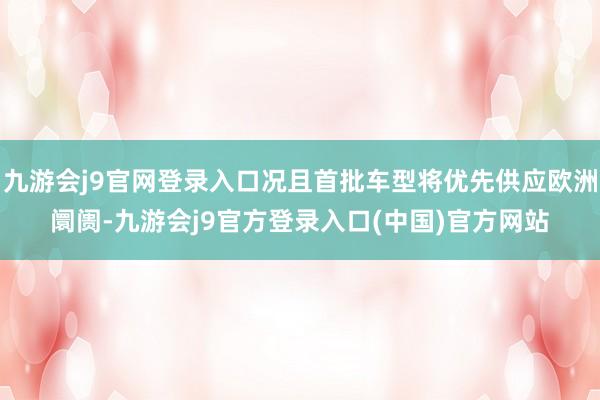 九游会j9官网登录入口况且首批车型将优先供应欧洲阛阓-九游会j9官方登录入口(中国)官方网站