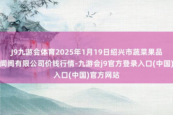 J9九游会体育2025年1月19日绍兴市蔬菜果品批发交往阛阓有限公司价钱行情-九游会j9官方登录入口(中国)官方网站