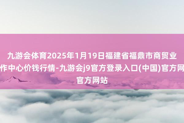 九游会体育2025年1月19日福建省福鼎市商贸业工作中心价钱行情-九游会j9官方登录入口(中国)官方网站