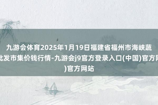 九游会体育2025年1月19日福建省福州市海峡蔬菜批发市集价钱行情-九游会j9官方登录入口(中国)官方网站