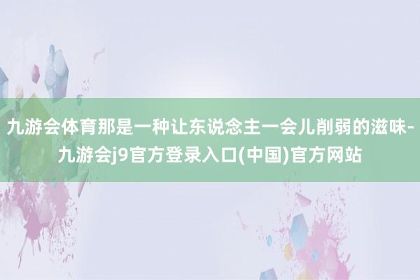 九游会体育那是一种让东说念主一会儿削弱的滋味-九游会j9官方登录入口(中国)官方网站