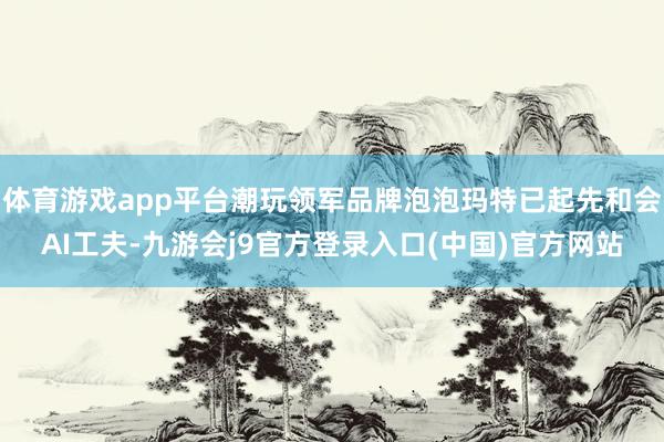 体育游戏app平台潮玩领军品牌泡泡玛特已起先和会AI工夫-九游会j9官方登录入口(中国)官方网站